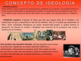 – Definición positiva
Puede definirse como un sistema de representaciones, dotadas de una existencia y de un papel histórico en
el seno de una sociedad dada. Lo que piensan los hombres es un producto de la sociedad en la que viven.
En la medida en que expresan la relación del hombre con su mundo, esta expresión puede ser verdadera o
falsa.
– Definición negativa: Conjunto de ideas que dan una imagen falsa de la realidad y las
condiciones en que se desarrolla la vida de los hombres. Éste es el sentido que predomina en
Marx. Estos contenidos ideológicos no tienen sustantividad propia: ni propia historia ni
desarrollo. Su función es ocultar y desfigurar una situación de la existencia real, social e
histórica de los hombres.
Esto produce una situación alienada; intentan perpetuar unas formas
de producción, impidiendo un natural desarrollo dialéctico y
manteniendo y alimentando la injusticia social. Para acabar con ello,
hay que llevar a cabo una critica práctica desde la comprensión teórica.
La teoría está destinada, por su propia naturaleza, a consumarse
prácticamente.
C O N C E P T O D E I D E O L O G Í A
 