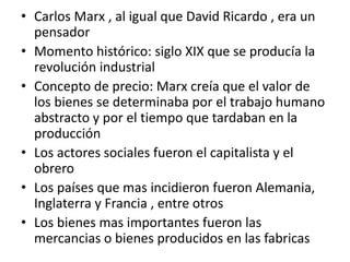 • Carlos Marx , al igual que David Ricardo , era un
pensador
• Momento histórico: siglo XIX que se producía la
revolución industrial
• Concepto de precio: Marx creía que el valor de
los bienes se determinaba por el trabajo humano
abstracto y por el tiempo que tardaban en la
producción
• Los actores sociales fueron el capitalista y el
obrero
• Los países que mas incidieron fueron Alemania,
Inglaterra y Francia , entre otros
• Los bienes mas importantes fueron las
mercancias o bienes producidos en las fabricas