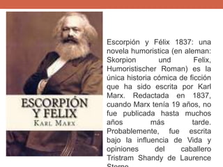 Escorpión y Félix 1837: una
novela humoristica (en aleman:
Skorpion und Felix,
Humoristischer Roman) es la
única historia cómica de ficción
que ha sido escrita por Karl
Marx. Redactada en 1837,
cuando Marx tenía 19 años, no
fue publicada hasta muchos
años más tarde.
Probablemente, fue escrita
bajo la influencia de Vida y
opiniones del caballero
Tristram Shandy de Laurence
 