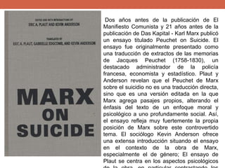 Dos años antes de la publicación de El
Manifiesto Comunista y 21 años antes de la
publicación de Das Kapital - Karl Marx publicó
un ensayo titulado Peuchet on Suicide. El
ensayo fue originalmente presentado como
una traducción de extractos de las memorias
de Jacques Peuchet (1758-1830), un
destacado administrador de la policía
francesa, economista y estadístico. Plaut y
Anderson revelan que el Peuchet de Marx
sobre el suicidio no es una traducción directa,
sino que es una versión editada en la que
Marx agrega pasajes propios, alterando el
énfasis del texto de un enfoque moral y
psicológico a uno profundamente social. Así,
el ensayo refleja muy fuertemente la propia
posición de Marx sobre este controvertido
tema. El sociólogo Kevin Anderson ofrece
una extensa introducción situando el ensayo
en el contexto de la obra de Marx,
especialmente el de género; El ensayo de
Plaut se centra en los aspectos psicológicos
 
