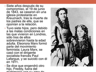 • Siete años después de su
compromiso, el 19 de junio
de 1843, se casaron en una
iglesia protestante en
Kreuznach, tras la muerte de
los padres de ella, que se
oponían a la relación.
• Tuvo siete hijos, pero debido
a las malas condiciones en
las que vivieron en Londres,
sólo tres de ellos
sobrevivieron hasta la edad
adulta. Eleonora Marx formó
parte del movimiento
feminista; Laura Marx, se
casó con el dirigente
socialista francés Paul
Lafargue, y se suicidó con él
en 1911.
• Se dice que engendró otro
hijo, Freddy, fuera del
 