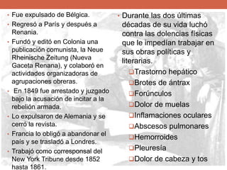 • .• Fue expulsado de Bélgica.
• Regresó a París y después a
Renania.
• Fundó y editó en Colonia una
publicación comunista, la Neue
Rheinische Zeitung (Nueva
Gaceta Renana), y colaboró en
actividades organizadoras de
agrupaciones obreras.
• En 1849 fue arrestado y juzgado
bajo la acusación de incitar a la
rebelión armada.
• Lo expulsaron de Alemania y se
cerró la revista.
• Francia lo obligó a abandonar el
país y se trasladó a Londres.
• Trabajó como corresponsal del
New York Tribune desde 1852
hasta 1861.
• Durante las dos últimas
décadas de su vida luchó
contra las dolencias físicas
que le impedían trabajar en
sus obras políticas y
literarias.
Trastorno hepático
Brotes de ántrax
Forúnculos
Dolor de muelas
Inflamaciones oculares
Abscesos pulmonares
Hemorroides
Pleuresía
Dolor de cabeza y tos
 