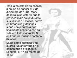 • Tras la muerte de su esposa
a causa de cáncer el 2 de
diciembre de 1881, Marx
desarrolló un catarro que le
provocó mala salud durante
sus últimos 15 meses, derivó
en bronquitis y después
sufrió una pleuresía que
finalmente acabaría con su
vida el 14 de marzo 1883
en Londres, cuando contaba
64 años.
• Murió como apátrida y su
cuerpo fue enterrado en el
cementerio de Highgate,
Londres, el 17 de marzo de
1883.
 