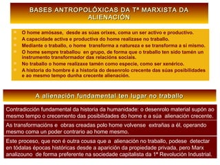 BASES ANTROPOLÓXICAS DA Tª MARXISTA DABASES ANTROPOLÓXICAS DA Tª MARXISTA DA
ALIENACIÓNALIENACIÓN
 O home amósase, desde as súas orixes, coma un ser activo e productivo.
 A capacidade activa e productiva do home realizase no traballo.
 Mediante o traballo, o home transforma a natureza e se transforma a sí mismo.
 O home sempre traballou en grupo, de forma que o traballo ten sido tamén un
instrumento transformador das relacións sociais.
 No traballo o home realizaxe tamén como especie, como ser xenérico.
 A historia do hombre é a historia do desenrolo crecente das súas posibilidades
e ao mesmo tempo dunha crecente alienación.
A alienación fundamental ten lugar no traballoA alienación fundamental ten lugar no traballo
Contradicción fundamental da historia da humanidade: o desenrolo material supón ao
mesmo tempo o crecemento das posibilidades do home e a súa alienación crecente.
As transformacións e obras creadas polo home volvense extrañas a él, operando
mesmo coma un poder contrario ao home mesmo.
Este proceso, que non é outra cousa que a alienación no traballo, podese detectar
en tódalas épocas históricas desde a aparición da propiedade privada, pero Marx
analizouno de forma preferente na sociedade capitalista da 1ª Revolución Industrial.
 