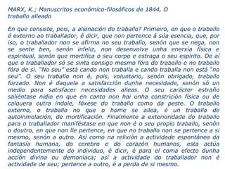 En que consiste, pois, a alienación do traballo? Primeiro, en que o traballo
é externo ao traballador, é dicir, que non pertence á súa esencia, que, por
iso, o traballador non se afirma no seu traballo, senón que se nega, non
se sente ben, senón infeliz, non desenvolve unha enerxía física e
espiritual, senón que mortifica o seu corpo e estraga o seu espírito. De aí
que o traballador só se sinta consigo mesmo fóra do traballo e no traballo
fóra de si. “No seu” está cando non traballa e cando traballa non está “no
seu”. O seu traballo non é, pois, voluntario, senón obrigado, traballo
forzado. Non é daquela a satisfacción dunha necesidade, senón só un
medio para satisfacer necesidades alleas. O seu carácter estraño
saliéntase nidio en que en canto non hai unha constrición física ou de
calquera outra índole, fóxese do traballo como da peste. O traballo
externo, o traballo no que o home se allea, é un traballo de
autoinmolación, de mortificación. Finalmente a exterioridade do traballo
para o traballador maniféstase en que non é o seu propio traballo, senón
o doutro, en que non lle pertence, en que no traballo non se pertence a si
mesmo, senón a outro. Así como na relixión a actividade espontánea da
fantasía humana, do cerebro e do corazón humanos, esta actúa
independentemente do individuo, é dicir, é para el coma efecto dunha
acción divina ou demoníaca; así a actividade do traballador non é
actividade de seu; pertence a outro, é a perda de si mesmo.
MARX, K.; Manuscritos económico-filosóficos de 1844, O
traballo alleado
 