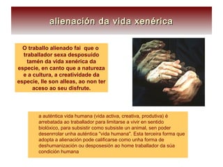 O traballo alienado fai que o
traballador sexa desposuído
tamén da vida xenérica da
especie, en canto que a natureza
e a cultura, a creatividade da
especie, lle son alleas, ao non ter
aceso ao seu disfrute.
alienación da vida xenéricaalienación da vida xenérica
 a auténtica vida humana (vida activa, creativa, produtiva) é
arrebatada ao traballador para limitarse a vivir en sentido
biolóxico, para subsistir como subsiste un animal, sen poder
desenrrolar unha auténtica "vida humana". Esta terceira forma que
adopta a alienación pode calificarse como unha forma de
deshumanización ou desposesión ao home traballador da súa
condición humana
 