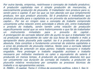 Por outra banda, emporiso, restrínxese o concepto de traballo produtivo.
A produción capitalista non é simple produción de mercancías, é
esencialmente produción de plusvalía. O traballador non produce para si,
senón para o capital. É por iso que xa non abonda con que simplemente
produza; ten que producir plusvalía. Só é produtivo o traballador que
produce plusvalía para o capitalista ou en proveito da autorrealización do
capital... Por iso en ningún caso o concepto de traballo comprende
unicamente unha relación entre actividade e efecto útil, entre traballador
e produto do traballo, senón tamén unha relación de produción
especificamente social que se xera historicamente e que fai do traballador
un instrumento inmediato para o proveito do capital…
A prolongación da xornada laboral alén do punto no que o traballador ten
xa producido un equivalente do valor da súa forza de traballo e máis a
apropiación desta plusvalía polo capital: iso é a produción de plusvalía
absoluta. Esta constitúe o fundamento universal do sistema capitalista e
a orixe da produción de plusvalía relativa. Neste caso a xornada laboral
está dividida de antemán en dúas partes: traballo necesario e traballo
engadido. Para prolongar o traballo engadido acúrtase o traballo
necesario por métodos mediante os cales o equivalente do salario é
producido en menos tempo. A produción da plusvalía absoluta ten que
ver unicamente coa duración da xornada de traballo; a produción da
plusvalía relativa revoluciona por completo os procesos técnicos de
traballo e os agrupamentos sociais.
K. MARX;, O capital, Tomo I: Crítica da economía política, Libro I. Sec.V.
 