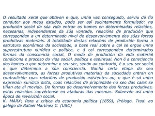 O resultado xeral que obtiven e que, unha vez conseguido, serviu de fío
condutor aos meus estudos, pode ser así sucintamente formulado: na
produción social da súa vida entran os homes en determinadas relacións,
necesarias, independentes da súa vontade, relacións de produción que
corresponden a un determinado nivel de desenvolvemento das súas forzas
produtivas materiais. A totalidade destas relacións de produción forma a
estrutura económica da sociedade, a base real sobre a cal se ergue unha
superestrutura xurídica e política, e á cal corresponden determinadas
formas da consciencia social. O modo de produción da vida material
condiciona o proceso da vida social, política e espiritual. Non é a consciencia
dos homes a que determina o seu ser, senón ao contrario, é o seu ser social
o que determina a súa consciencia. Nunha certa etapa do seu
desenvolvemento, as forzas produtivas materiais da sociedade entran en
contradición coas relacións de produción existentes ou, o que é só unha
expresión xurídica disto, coas relacións de propiedade no seo das cales se
tiñan ata aí movido. De formas de desenvolvemento das forzas produtivas,
estas relacións convértense en ataduras das mesmas. Sobrevén así unha
época de revolución social.
K. MARX; Para a crítica da economía política (1859), Prólogo. Trad. ao
galego de Rafael Martínez C. (USC)
 