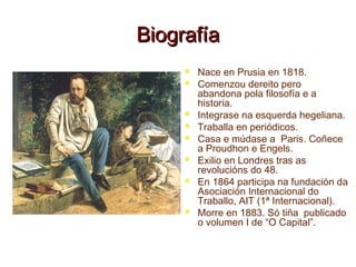 BiografíaBiografía
 Nace en Prusia en 1818.
 Comenzou dereito pero
abandona pola filosofía e a
historia.
 Integrase na esquerda hegeliana.
 Traballa en periódicos.
 Casa e múdase a Paris. Coñece
a Proudhon e Engels.
 Exilio en Londres tras as
revolucións do 48.
 En 1864 participa na fundación da
Asociación Internacional do
Traballo, AIT (1ª Internacional).
 Morre en 1883. Só tiña publicado
o volumen I de “O Capital”.
 