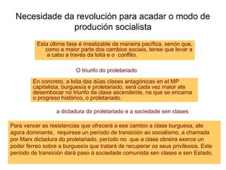 Necesidade da revolución para acadar o modo de
produción socialista
Esta última fase é irrealizable de maneira pacífica, senón que,
como a maior parte dos cambios sociais, tense que levar a
a cabo a través da loita e o conflito.
En concreto, a loita das dúas clases antagónicas en el MP
capitalista, burguesía e proletariado, será cada vez maior ate
desembocar no triunfo da clase ascendente, na que se encarna
o progreso histórico, o proletariado.
O triunfo do proletariado
Para vencer as resistencias que ofrecerá a ese cambio a clase burguesa, ate
agora dominante, requirese un período de transición ao socialismo, a chamada
por Marx dictadura do proletariado, período no que a clase obreira exerce un
poder férreo sobre a burguesía que tratará de recuperar os seus privilexios. Este
período de transición dará paso á sociedade comunista sen clases e sen Estado.
a dictadura do proletariado e a sociedade sen clases
 