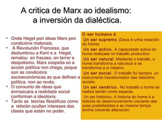 A critica de Marx ao idealismo:A critica de Marx ao idealismo:
a inversión da dialéctica.a inversión da dialéctica.
• Onde Hegel pon ideas Marx pon
condicións materiais.
• A Revolución Francesa, que
deslumbrou a Kant e a Hegel,
rematou en fracaso, en terror e
despotismo. Marx sospeita só a
acción política non chega, poque
son as condicións
socioeconómicas as que definen a
política, non ao revés.
• O conxunto de ideas que
enmascara a realidade social
conforman a ideoloxía.
• Tanto as teorías filosóficas como
a relixión ocultan intereses das
clases que están no poder.
O ser humano é
•Un ser supremo (Deus é unha creación
do home)
•Un ser activo. A capacidade activa do
home realizase no traballo productivo.
•Un ser natural. Mediante o traballo, o
home transforma a natureza e se
transforma a sí mesmo.
•Un ser social. O traballo foi sempre un
instrumento transformador das relacións
sociais.
•Un ser xenérico. No traballo o home se
realiza tamén como especie.
•Un ser histórico. A historia do home é a
historia do desenvovemento crecente das
súas posibilidades e ao mesmo tempo
dunha crecente alienación.
 