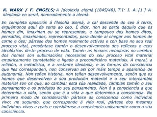 En completa oposición á filosofía alemá, a cal descende do ceo á terra,
erguémonos aquí da terra ao ceo. É dicir, non se parte daquilo que os
homes din, imaxinan ou se representan, e tampouco dos homes ditos,
pensados, imaxinados, representados, para dende aí chegar aos homes de
carne e óso; pártese dos homes realmente activos e con base no seu real
proceso vital, preséntase tamén o desenvolvemento dos reflexos e ecos
ideolóxicos deste proceso de vida. Tamén as imaxes nebulosas no cerebro
dos homes son sublimacións necesarias do seu proceso vital material
empiricamente constatable e ligado a precondicións materiais. A moral, a
relixión, a metafísica, e a restante ideoloxía, e as formas da consciencia
que lles corresponden, non conservan así por máis tempo a aparencia de
autonomía. Non teñen historia, non teñen desenvolvemento, senón que os
homes que desenvolven a súa produción material e o seu intercambio
material son os que, ao cambiar esta súa realidade, cambian tamén o seu
pensamento e os produtos do seu pensamento. Non é a consciencia a que
determina a vida, senón que é a vida a que determina a consciencia. No
primeiro modo de consideración pártese da consciencia como individuo
vivo; no segundo, que corresponde á vida real, pártese dos mesmos
individuos vivos e reais e considérase a consciencia unicamente como a súa
consciencia.
K. MARX / F. ENGELS; A Ideoloxía alemá (1845/46). T.I: I. A. [1.] A
ideoloxía en xeral, nomeadamente a alemá.
 