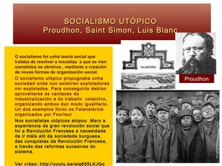 SOCIALISMO UTÓPICOSOCIALISMO UTÓPICO
Proudhon, Saint Simon, Luis BlancProudhon, Saint Simon, Luis Blanc
 O socialismo foi unha teoría social que
trataba de resolver a inxustiza a que se vían
sometidos os obreiros , mediante a creación
de novas formas de organización social.
 O socialismo utópico propugnaba unha
sociedad onde non existiran explotadores
nin explotados. Para conseguirlo debían
aproveitarse as vantaxes da
industrialización e do traballo colectivo,
organizando ambos dun modo igualitario.
Un dos exemplos foron os Falansterios
organizados por Fourieur
 Nos socialistas utópicos atopou Marx a
experiencia da gran revolución social que
foi a Revolución Francesa a necesidade
de ir máis aló da sociedade burguesa,
das conquistas da Revolución Francesa,
a través das reformas sucesivas do
sistema.
 Ver vídeo: http://youtu.be/elg655LKJGo
Proudhon
 