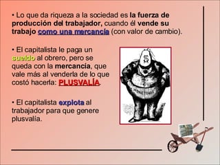 Lo que da riqueza a la sociedad es  la fuerza de producción del trabajador,  cuando él  vende su trabajo  como una mercancía   (con valor de cambio). El capitalista le paga un  sueldo  al obrero, pero se queda con la  mercancía , que vale más al venderla de lo que costó hacerla:  PLUSVALÍA . El capitalista  explota  al trabajador para que genere plusvalía. 