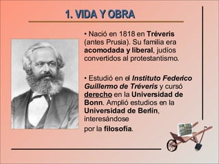 1. VIDA Y OBRA   Nació en 1818 en  Tréveris  (antes Prusia). Su familia era  acomodada y liberal , judíos convertidos al protestantismo. Estudió en el  Instituto Federico Guillermo de Tréveris  y cursó  derecho  en la  Universidad de Bonn . Amplió estudios en la  Universidad de Berlín , interesándose  por la  filosofía . 
