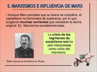 5. MARXISMOS E INFLUENCIA DE MARX Aunque Marx pensaba que su teoría se cumpliría, el capitalismo no terminaba de quebrarse, por lo que surgieron  muchas corrientes  que revisaban la teoría original. Ej.: Marxismos socialdemócratas. La  crisis de los regímenes de socialismo real  ha sido interpretada como crisis del marxismo.  Stalin impuso la dictadura en Rusia. 