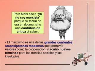 El marxismo es una de las   grandes corrientes emancipatorias modernas   que promovía  valores  como la cooperación, y  acuñó nuevos términos  para las ciencias sociales y las ideologías. Pero Marx decía “ yo no soy marxista ” porque su teoría no era un dogma, sino una  contribución crítica  al saber. 