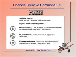 Licencia Creative Commons 2.5 Usted es libre de: copiar, distribuir y comunicar públicamente la obra Bajo las condiciones siguientes: Reconocimiento . Debe reconocer los créditos de la obra de la manera especificada por el autor o el licenciador. No comercial . No puede utilizar esta obra para fines comerciales. Sin obras derivadas . No se puede alterar, transformar o generar una obra derivada a partir de esta obra.   Concepción Pérez García. 2008 