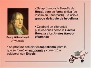 Georg Wilhem Hegel  (1770-1831) Se aproximó a la filosofía de  Hegel , pero de forma crítica (se inspiró en Feuerbach). Se unió a  grupos de izquierda hegeliana . Colaboró en diferentes publicaciones como la  Gaceta Renana  y los  Anales franco-alemanes. Se propuso estudiar el  capitalismo , para lo que se formó en  economía  y comenzó a colaborar con  Engels . 