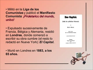 Militó en la  Liga de los Comunistas  y publicó el  Manifiesto Comunista :  ¡Proletarios del mundo, uníos! Expulsado sucesivamente de Francia, Bélgica y Alemania, residió en  Londres , donde comenzó a escribir su obra cumbre (el resto lo redactó en Nueva York):  El Capital. Murió en Londres en  1883, a los 65 años. 