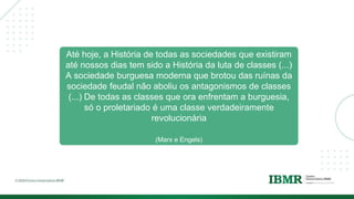 Até hoje, a História de todas as sociedades que existiram
até nossos dias tem sido a História da luta de classes (...)
A sociedade burguesa moderna que brotou das ruínas da
sociedade feudal não aboliu os antagonismos de classes
(...) De todas as classes que ora enfrentam a burguesia,
só o proletariado é uma classe verdadeiramente
revolucionária
(Marx e Engels)
 