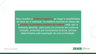 Marx inverteu a dialética hegeliana ao negar a possibilidade
da ideia ser a realidade: na dialética marxista as ideias são
o produto do processo evolutivo da matéria, esta, sim, a
realidade absoluta, vista como um universo em contínua
mutação, evoluindo por movimentos bruscos, sempre
determinados pela superação de uma contradição.
 