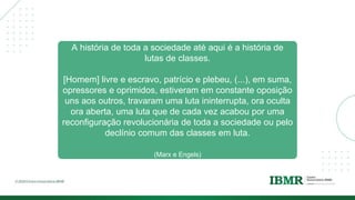 A história de toda a sociedade até aqui é a história de
lutas de classes.
[Homem] livre e escravo, patrício e plebeu, (...), em suma,
opressores e oprimidos, estiveram em constante oposição
uns aos outros, travaram uma luta ininterrupta, ora oculta
ora aberta, uma luta que de cada vez acabou por uma
reconfiguração revolucionária de toda a sociedade ou pelo
declínio comum das classes em luta.
(Marx e Engels)
 