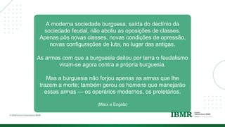 A moderna sociedade burguesa, saída do declínio da
sociedade feudal, não aboliu as oposições de classes.
Apenas pôs novas classes, novas condições de opressão,
novas configurações de luta, no lugar das antigas.
As armas com que a burguesia deitou por terra o feudalismo
viram-se agora contra a própria burguesia.
Mas a burguesia não forjou apenas as armas que lhe
trazem a morte; também gerou os homens que manejarão
essas armas — os operários modernos, os proletários.
(Marx e Engels)
 