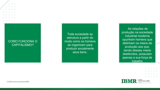 DIVISÓRI
A
COMO FUNCIONA O
CAPITALISMO?
Toda sociedade se
estrutura a partir do
modo como os homens
se organizam para
produzir socialmente
seus bens.
As relações de
produção na sociedade
industrial moderna
opunham homens que
detinham os meios de
produção aos que,
sendo desses meios
destituídos, possuíam
apenas a sua força de
trabalho
 