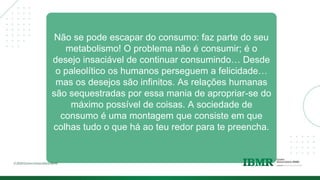 Não se pode escapar do consumo: faz parte do seu
metabolismo! O problema não é consumir; é o
desejo insaciável de continuar consumindo… Desde
o paleolítico os humanos perseguem a felicidade…
mas os desejos são infinitos. As relações humanas
são sequestradas por essa mania de apropriar-se do
máximo possível de coisas. A sociedade de
consumo é uma montagem que consiste em que
colhas tudo o que há ao teu redor para te preencha.
 