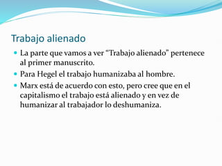 Trabajo alienado
 La parte que vamos a ver “Trabajo alienado” pertenece
al primer manuscrito.
 Para Hegel el trabajo humanizaba al hombre.
 Marx está de acuerdo con esto, pero cree que en el
capitalismo el trabajo está alienado y en vez de
humanizar al trabajador lo deshumaniza.
 