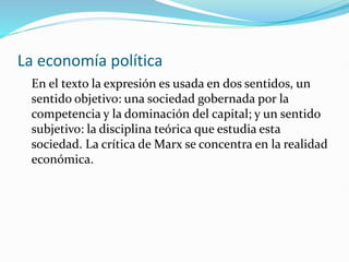 La economía política
En el texto la expresión es usada en dos sentidos, un
sentido objetivo: una sociedad gobernada por la
competencia y la dominación del capital; y un sentido
subjetivo: la disciplina teórica que estudia esta
sociedad. La crítica de Marx se concentra en la realidad
económica.
 