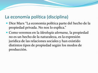 La economía política (disciplina)
 Dice Marx “La economía política parte del hecho de la
propiedad privada. No nos lo explica.”
 Como veremos en la Ideología alemana, la propiedad
no es un hecho de la naturaleza, es la expresión
jurídica de las relaciones sociales y han existido
distintos tipos de propiedad según los modos de
producción.
 