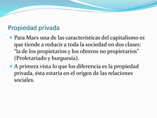 Propiedad privada
 Para Marx una de las características del capitalismo es
que tiende a reducir a toda la sociedad en dos clases:
“la de los propietarios y los obreros no propietarios”
(Proletariado y burguesía).
 A primera vista lo que los diferencia es la propiedad
privada, ésta estaría en el origen de las relaciones
sociales.
 
