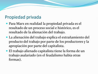 Propiedad privada
 Para Marx en realidad la propiedad privada es el
resultado de un proceso social e histórico, es el
resultado de la alienación del trabajo.
 La alienación del trabajo explica el extrañamiento del
producto del trabajo por parte de los productores y la
apropiación por parte del capitalista.
 El trabajo alienado capitalista tiene la forma de un
trabajo asalariado (en el feudalismo había otras
formas).
 