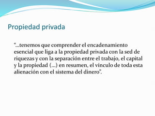 Propiedad privada
“…tenemos que comprender el encadenamiento
esencial que liga a la propiedad privada con la sed de
riquezas y con la separación entre el trabajo, el capital
y la propiedad (…) en resumen, el vínculo de toda esta
alienación con el sistema del dinero”.
 