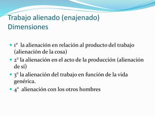 Trabajo alienado (enajenado)
Dimensiones
 1° la alienación en relación al producto del trabajo
(alienación de la cosa)
 2° la alienación en el acto de la producción (alienación
de sí)
 3° la alienación del trabajo en función de la vida
genérica.
 4° alienación con los otros hombres
 