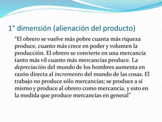 1° dimensión (alienación del producto)
“El obrero se vuelve más pobre cuanta más riqueza
produce, cuanto más crece en poder y volumen la
producción. El obrero se convierte en una mercancía
tanto más vil cuanto más mercancías produce. La
depreciación del mundo de los hombres aumenta en
razón directa al incremento del mundo de las cosas. El
trabajo no produce sólo mercancías; se produce a sí
mismo y produce al obrero como mercancía, y esto en
la medida que produce mercancías en general”
 