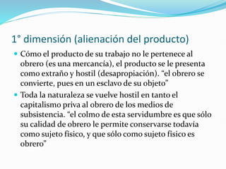 1° dimensión (alienación del producto)
 Cómo el producto de su trabajo no le pertenece al
obrero (es una mercancía), el producto se le presenta
como extraño y hostil (desapropiación). “el obrero se
convierte, pues en un esclavo de su objeto”
 Toda la naturaleza se vuelve hostil en tanto el
capitalismo priva al obrero de los medios de
subsistencia. “el colmo de esta servidumbre es que sólo
su calidad de obrero le permite conservarse todavía
como sujeto físico, y que sólo como sujeto físico es
obrero”
 
