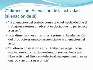 2° dimensión. Alienación de la actividad
(alienación de sí)
 “la alienación del trabajo consiste en el hecho de que el
trabajo es exterior al obrero, es decir, que no pertenece
a su ser“.
 Esta dimensión es anterior a la primera. La alienación
del producto es una consecuencia de la alienación del
acto.
 “El obrero no se afirma en su trabajo se niega, no se
siente cómodo sino desventurado, no despliega una
libre actividad física e intelectual sino que martiriza su
cuerpo y arruina su espíritu”.
 