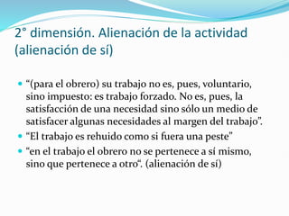 2° dimensión. Alienación de la actividad
(alienación de sí)
 “(para el obrero) su trabajo no es, pues, voluntario,
sino impuesto: es trabajo forzado. No es, pues, la
satisfacción de una necesidad sino sólo un medio de
satisfacer algunas necesidades al margen del trabajo”.
 “El trabajo es rehuido como si fuera una peste”
 “en el trabajo el obrero no se pertenece a sí mismo,
sino que pertenece a otro“. (alienación de sí)
 