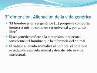 3° dimensión. Alienación de la vida genérica
 “El hombre es un ser genérico (…) porque se comporta
frente a sí mismo como un ser universal y, por tanto
libre”
 El ser genérico refiere a la dimensión intelectual
consciente del hombre que lo diferencia del animal.
 El trabajo alienado animaliza al hombre, el obrero se
ve reducido a su vida animal y deja de lado su vida
intelectual.
 