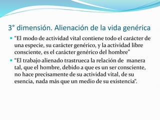 3° dimensión. Alienación de la vida genérica
 “El modo de actividad vital contiene todo el carácter de
una especie, su carácter genérico, y la actividad libre
consciente, es el carácter genérico del hombre”
 “El trabajo alienado trastrueca la relación de manera
tal, que el hombre, debido a que es un ser consciente,
no hace precisamente de su actividad vital, de su
esencia, nada más que un medio de su existencia“.
 
