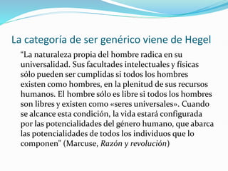 La categoría de ser genérico viene de Hegel
“La naturaleza propia del hombre radica en su
universalidad. Sus facultades intelectuales y físicas
sólo pueden ser cumplidas si todos los hombres
existen como hombres, en la plenitud de sus recursos
humanos. El hombre sólo es libre si todos los hombres
son libres y existen como «seres universales». Cuando
se alcance esta condición, la vida estará configurada
por las potencialidades del género humano, que abarca
las potencialidades de todos los individuos que lo
componen” (Marcuse, Razón y revolución)
 
