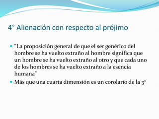 4° Alienación con respecto al prójimo
 “La proposición general de que el ser genérico del
hombre se ha vuelto extraño al hombre significa que
un hombre se ha vuelto extraño al otro y que cada uno
de los hombres se ha vuelto extraño a la esencia
humana”
 Más que una cuarta dimensión es un corolario de la 3°
 
