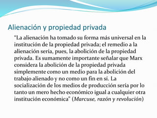 Alienación y propiedad privada
“La alienación ha tomado su forma más universal en la
institución de la propiedad privada; el remedio a la
alienación sería, pues, la abolición de la propiedad
privada. Es sumamente importante señalar que Marx
considera la abolición de la propiedad privada
simplemente como un medio para la abolición del
trabajo alienado y no como un fin en sí. La
socialización de los medios de producción sería por lo
tanto un mero hecho económico igual a cualquier otra
institución económica” (Marcuse, razón y revolución)
 