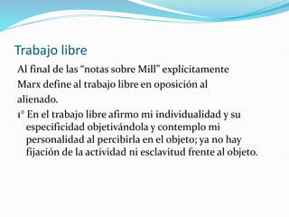 Trabajo libre
Al final de las “notas sobre Mill” explícitamente
Marx define al trabajo libre en oposición al
alienado.
1° En el trabajo libre afirmo mi individualidad y su
especificidad objetivándola y contemplo mi
personalidad al percibirla en el objeto; ya no hay
fijación de la actividad ni esclavitud frente al objeto.
 
