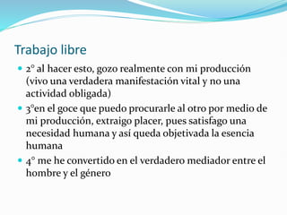 Trabajo libre
 2° al hacer esto, gozo realmente con mi producción
(vivo una verdadera manifestación vital y no una
actividad obligada)
 3°en el goce que puedo procurarle al otro por medio de
mi producción, extraigo placer, pues satisfago una
necesidad humana y así queda objetivada la esencia
humana
 4° me he convertido en el verdadero mediador entre el
hombre y el género
 