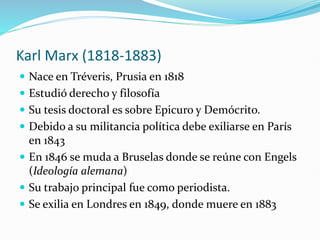 Karl Marx (1818-1883)
 Nace en Tréveris, Prusia en 1818
 Estudió derecho y filosofía
 Su tesis doctoral es sobre Epicuro y Demócrito.
 Debido a su militancia política debe exiliarse en París
en 1843
 En 1846 se muda a Bruselas donde se reúne con Engels
(Ideología alemana)
 Su trabajo principal fue como periodista.
 Se exilia en Londres en 1849, donde muere en 1883
 