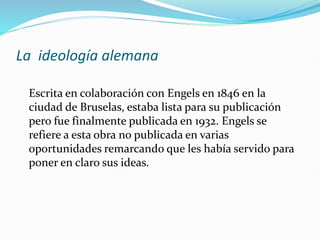 La ideología alemana
Escrita en colaboración con Engels en 1846 en la
ciudad de Bruselas, estaba lista para su publicación
pero fue finalmente publicada en 1932. Engels se
refiere a esta obra no publicada en varias
oportunidades remarcando que les había servido para
poner en claro sus ideas.
 